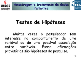 Amostragem e tratamento de dadosAmostragem e tratamento de dados
faltantesfaltantes
18
Testes de Hipóteses
Muitas vezes o pesquisador tem
interesse no comportamento de uma
variável ou de uma possível associação
entre variáveis. Essas afirmações
provisórias são hipóteses de pesquisa.
 