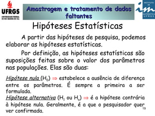 Amostragem e tratamento de dadosAmostragem e tratamento de dados
faltantesfaltantes
19
Hipóteses Estatísticas
A partir das hipóteses de pesquisa, podemos
elaborar as hipóteses estatísticas.
Por definição, as hipóteses estatísticas são
suposições feitas sobre o valor dos parâmetros
nas populações. Elas são duas:
Hipótese nula (H0) ⇒ estabelece a ausência de diferença
entre os parâmetros. É sempre a primeira a ser
formulada.
Hipótese alternativa (H1 ou Ha) ⇒ é a hipótese contrária
à hipótese nula. Geralmente, é a que o pesquisador quer
ver confirmada.
 