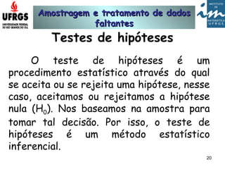 Amostragem e tratamento de dadosAmostragem e tratamento de dados
faltantesfaltantes
20
Testes de hipóteses
O teste de hipóteses é um
procedimento estatístico através do qual
se aceita ou se rejeita uma hipótese, nesse
caso, aceitamos ou rejeitamos a hipótese
nula (H0). Nos baseamos na amostra para
tomar tal decisão. Por isso, o teste de
hipóteses é um método estatístico
inferencial.
 