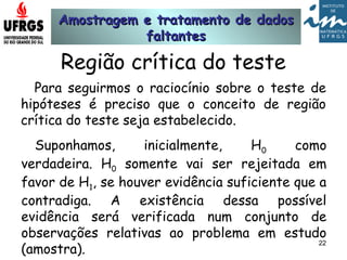 Amostragem e tratamento de dadosAmostragem e tratamento de dados
faltantesfaltantes
22
Região crítica do teste
Para seguirmos o raciocínio sobre o teste de
hipóteses é preciso que o conceito de região
crítica do teste seja estabelecido.
Suponhamos, inicialmente, H0 como
verdadeira. H0 somente vai ser rejeitada em
favor de H1, se houver evidência suficiente que a
contradiga. A existência dessa possível
evidência será verificada num conjunto de
observações relativas ao problema em estudo
(amostra).
 
