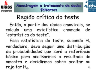 Amostragem e tratamento de dadosAmostragem e tratamento de dados
faltantesfaltantes
23
Região crítica do teste
Então, a partir dos dados amostrais, se
calcula uma estatística chamada de
“estatística do teste”.
Essa estatística do teste, supondo H0
verdadeira, deve seguir uma distribuição
de probabilidades que será a referência
básica para analisarmos o resultado da
amostra e decidirmos sobre aceitar ou
rejeitar H0.
 