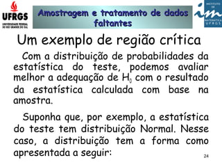 Amostragem e tratamento de dadosAmostragem e tratamento de dados
faltantesfaltantes
24
Um exemplo de região crítica
Com a distribuição de probabilidades da
estatística do teste, podemos avaliar
melhor a adequação de H0 com o resultado
da estatística calculada com base na
amostra.
Suponha que, por exemplo, a estatística
do teste tem distribuição Normal. Nesse
caso, a distribuição tem a forma como
apresentada a seguir:
 