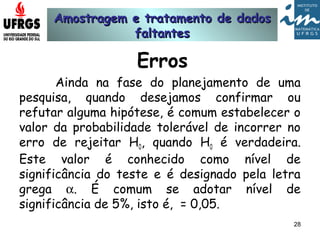 Amostragem e tratamento de dadosAmostragem e tratamento de dados
faltantesfaltantes
28
Erros
Ainda na fase do planejamento de uma
pesquisa, quando desejamos confirmar ou
refutar alguma hipótese, é comum estabelecer o
valor da probabilidade tolerável de incorrer no
erro de rejeitar H0, quando H0 é verdadeira.
Este valor é conhecido como nível de
significância do teste e é designado pela letra
grega α. É comum se adotar nível de
significância de 5%, isto é, = 0,05.
 