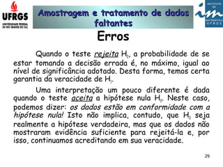 Amostragem e tratamento de dadosAmostragem e tratamento de dados
faltantesfaltantes
29
Erros
Quando o teste rejeita H0, a probabilidade de se
estar tomando a decisão errada é, no máximo, igual ao
nível de significância adotado. Desta forma, temos certa
garantia da veracidade de H1.
Uma interpretação um pouco diferente é dada
quando o teste aceita a hipótese nula H0. Neste caso,
podemos dizer: os dados estão em conformidade com a
hipótese nula! Isto não implica, contudo, que H0 seja
realmente a hipótese verdadeira, mas que os dados não
mostraram evidência suficiente para rejeitá-la e, por
isso, continuamos acreditando em sua veracidade.
 