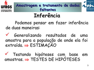 Amostragem e tratamento de dadosAmostragem e tratamento de dados
faltantesfaltantes
3
Inferência
Podemos pensar em fazer inferência
de duas maneiras:
 Testando hipóteses com base em
amostras. ⇒ TESTES DE HIPÓTESES
 Generalizando resultados de uma
amostra para a população de onde ela foi
extraída. ⇒ ESTIMAÇÃO
 