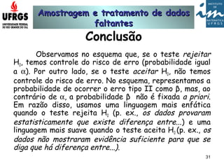 Amostragem e tratamento de dadosAmostragem e tratamento de dados
faltantesfaltantes
31
Conclusão
Observamos no esquema que, se o teste rejeitar
H0, temos controle do risco de erro (probabilidade igual
a α). Por outro lado, se o teste aceitar H0, não temos
controle do risco de erro. No esquema, representamos a
probabilidade de ocorrer o erro tipo II como β, mas, ao
contrário de α, a probabilidade β não é fixada a priori.
Em razão disso, usamos uma linguagem mais enfática
quando o teste rejeita H0 (p. ex., os dados provaram
estatisticamente que existe diferença entre...) e uma
linguagem mais suave quando o teste aceita H0 (p. ex., os
dados não mostraram evidência suficiente para que se
diga que há diferença entre...).
 