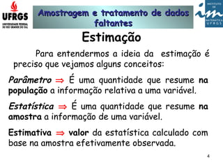 Amostragem e tratamento de dadosAmostragem e tratamento de dados
faltantesfaltantes
4
Estimação
Para entendermos a ideia da estimação é
preciso que vejamos alguns conceitos:
Parâmetro ⇒ É uma quantidade que resume na
população a informação relativa a uma variável.
Estatística ⇒ É uma quantidade que resume na
amostra a informação de uma variável.
Estimativa ⇒ valor da estatística calculado com
base na amostra efetivamente observada.
 
