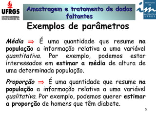 Amostragem e tratamento de dadosAmostragem e tratamento de dados
faltantesfaltantes
5
Exemplos de parâmetros
Média ⇒ É uma quantidade que resume na
população a informação relativa a uma variável
quantitativa. Por exemplo, podemos estar
interessados em estimar a média de altura de
uma determinada população.
Proporção ⇒ É uma quantidade que resume na
população a informação relativa a uma variável
qualitativa. Por exemplo, podemos querer estimar
a proporção de homens que têm diabete.
 