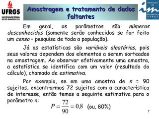 Amostragem e tratamento de dadosAmostragem e tratamento de dados
faltantesfaltantes
7
Em geral, os parâmetros são números
desconhecidos (somente serão conhecidos se for feito
um censo – pesquisa de toda a população).
Já as estatísticas são variáveis aleatórias, pois
seus valores dependem dos elementos a serem sorteados
na amostragem. Ao observar efetivamente uma amostra,
a estatística se identifica com um valor (resultado do
cálculo), chamado de estimativa.
Por exemplo, se em uma amostra de n = 90
sujeitos, encontrarmos 72 sujeitos com a característica
de interesse, então temos a seguinte estimativa para o
parâmetro π:
80
90
72
,P == (ou, 80%)
 