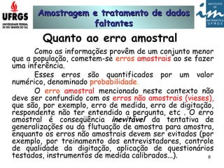 Amostragem e tratamento de dadosAmostragem e tratamento de dados
faltantesfaltantes
8
Quanto ao erro amostral
Como as informações provêm de um conjunto menor
que a população, cometem-se erros amostrais ao se fazer
uma inferência.
Esses erros são quantificados por um valor
numérico, denominado probabilidade.
O erro amostral mencionado neste contexto não
deve ser confundido com os erros não amostrais (vieses),
que são, por exemplo, erro de medida, erro de digitação,
respondente não ter entendido a pergunta, etc . O erro
amostral é conseqüência inevitável da tentativa de
generalizações ou da flutuação de amostra para amostra,
enquanto os erros não amostrais devem ser evitados (por
exemplo, por treinamento dos entrevistadores, controle
de qualidade da digitação, aplicação de questionários
testados, instrumentos de medida calibrados...).
 