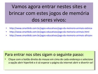 Vamos agora entrar nestes sites e brincar com estes jogos de memória dos seres vivos: http://www.smartkids.com.br/jogos-educativos/jogo-da-memoria-animais-extincao.html http://www.smartkids.com.br/jogos-educativos/jogo-da-memoria-animais.html http://www.smartkids.com.br/jogos-educativos/jogo-da-memoria-animais-africanos.html Para entrar nos sites sigam o seguinte passo: Clique com o botão direito do mouse em cima de cada endereço e selecione a opção abrir hiperlink e é só esperar a página da internet abrir e divertir-se! 