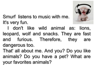 Smurf listens to music with me.Smurf listens to music with me.
It's very fun.It's very fun.
I don't like wild animal as: lions,I don't like wild animal as: lions,
leopard, wolf and snacks. They are fastleopard, wolf and snacks. They are fast
and furious. Therefore, they areand furious. Therefore, they are
dangerous too.dangerous too.
That' all about me. And you? Do you likeThat' all about me. And you? Do you like
animals? Do you have a pet? What areanimals? Do you have a pet? What are
your favorites animals?your favorites animals?
 