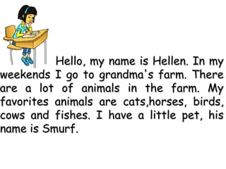 Hello, my name is Hellen. In myHello, my name is Hellen. In my
weekends I go to grandma's farm. Thereweekends I go to grandma's farm. There
are a lot of animals in the farm. Myare a lot of animals in the farm. My
favoritesfavorites animals are cats,horses, birds,animals are cats,horses, birds,
cows and fishes. I have a little pet, hiscows and fishes. I have a little pet, his
name is Smurf.name is Smurf.
 