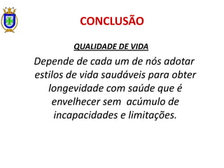 CONCLUSÃO
QUALIDADE DE VIDA
Depende de cada um de nós adotar
estilos de vida saudáveis para obter
longevidade com saúde que é
envelhecer sem acúmulo de
incapacidades e limitações.
 