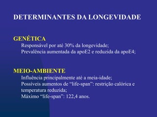 DETERMINANTES DA LONGEVIDADE
GENÉTICA
Responsável por até 30% da longevidade;
Prevalência aumentada da apoE2 e reduzida da apoE4;
MEIO-AMBIENTE
Influência principalmente até a meia-idade;
Possíveis aumentos de “life-span”: restrição calórica e
temperatura reduzida;
Máximo “life-span”: 122,4 anos.
 