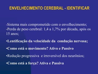 ENVELHECIMENTO CEREBRAL - IDENTIFICAR
-Sistema mais comprometido com o envelhecimento;
-Perda de peso cerebral: 1,4 a 1,7% por década, após os
15 anos;
•Lentificação da velocidade da condução nervosa;
•Como está o movimento? Ativo e Passivo
•Redução progressiva e irreversível dos neurônios;
•Como está a força? Ativa e Passiva
 