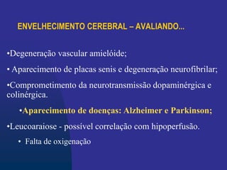 ENVELHECIMENTO CEREBRAL – AVALIANDO...
•Degeneração vascular amielóide;
• Aparecimento de placas senis e degeneração neurofibrilar;
•Comprometimento da neurotransmissão dopaminérgica e
colinérgica.
•Aparecimento de doenças: Alzheimer e Parkinson;
•Leucoaraiose - possível correlação com hipoperfusão.
• Falta de oxigenação
 