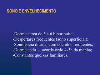 SONO E ENVELHECIMENTO
-Dorme cerca de 5 a 6 h por noite;
-Despertares freqüentes (sono superficial);
-Sonolência diurna, com cochilos freqüentes;
-Dorme cedo - acorda cedo 4-5h da manha;
-Constantes queixas familiares.
 