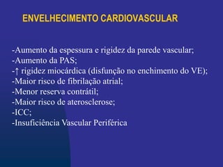 ENVELHECIMENTO CARDIOVASCULAR
-Aumento da espessura e rigidez da parede vascular;
-Aumento da PAS;
-↑ rigidez miocárdica (disfunção no enchimento do VE);
-Maior risco de fibrilação atrial;
-Menor reserva contrátil;
-Maior risco de aterosclerose;
-ICC;
-Insuficiência Vascular Periférica
 