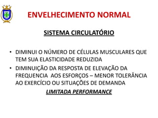 ENVELHECIMENTO NORMAL
SISTEMA CIRCULATÓRIO
• DIMINUI O NÚMERO DE CÉLULAS MUSCULARES QUE
TEM SUA ELASTICIDADE REDUZIDA
• DIMINUIÇÃO DA RESPOSTA DE ELEVAÇÃO DA
FREQUENCIA AOS ESFORÇOS – MENOR TOLERÂNCIA
AO EXERCÍCIO OU SITUAÇÕES DE DEMANDA
LIMITADA PERFORMANCE
 