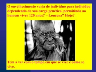 O envelhecimento varia de indivíduo para indivíduo
dependendo de sua carga genética, permitindo ao
homem viver 120 anos? – Loucura? Hoje?
Tem a ver com o tempo em que se vive e como se
vive.
 