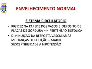 ENVELHECIMENTO NORMAL
SISTEMA CIRCULATÓRIO
• RIGIDEZ NA PAREDE DOS VASOS E DEPÓSITO DE
PLACAS DE GORDURA – HIPERTENSÃO SISTÓLICA
• DIMINUIÇÃO DA RESPOSTA VASCULAR ÀS
MUDANÇAS DE POSIÇÃO – MAIOR
SUSCEPTIBILIDADE À HIPOTENSÃO
 
