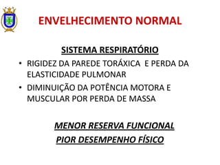 ENVELHECIMENTO NORMAL
SISTEMA RESPIRATÓRIO
• RIGIDEZ DA PAREDE TORÁXICA E PERDA DA
ELASTICIDADE PULMONAR
• DIMINUIÇÃO DA POTÊNCIA MOTORA E
MUSCULAR POR PERDA DE MASSA
MENOR RESERVA FUNCIONAL
PIOR DESEMPENHO FÍSICO
 
