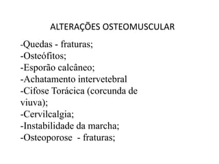 ALTERAÇÕES OSTEOMUSCULAR
-Quedas - fraturas;
-Osteófitos;
-Esporão calcâneo;
-Achatamento intervetebral
-Cifose Torácica (corcunda de
viuva);
-Cervilcalgia;
-Instabilidade da marcha;
-Osteoporose - fraturas;
 