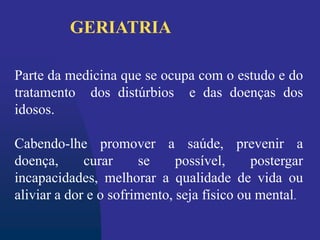 Parte da medicina que se ocupa com o estudo e do
tratamento dos distúrbios e das doenças dos
idosos.
Cabendo-lhe promover a saúde, prevenir a
doença, curar se possível, postergar
incapacidades, melhorar a qualidade de vida ou
aliviar a dor e o sofrimento, seja físico ou mental.
GERIATRIA
 