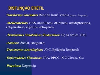 DISFUNÇÃO ERÉTIL
-Transtornos neurologicos: AVC, Epilepsia Temporal;
-Enfermidades Sistemicas: IRA, DPOC, ICC,Cirrose, Ca;
-Psiquicas: Depressão
Transtornos vasculares :Sind da Insuf. Venosa (causa + frequente);
-Medicamentos: HAS, ansiolíticos, diuréricos, antidepressivos,
antipsicóticos, digoxina, estrógenos;
-Transtornos Metabólicos /Endocrinos: Dç da tiróide, DM;
-Tóxicos: Álcool, tabagismo;
 