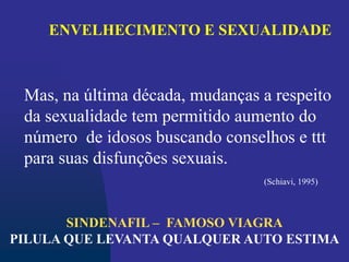 ENVELHECIMENTO E SEXUALIDADE
Mas, na última década, mudanças a respeito
da sexualidade tem permitido aumento do
número de idosos buscando conselhos e ttt
para suas disfunções sexuais.
(Schiavi, 1995)
SINDENAFIL – FAMOSO VIAGRA
PILULA QUE LEVANTA QUALQUER AUTO ESTIMA
 