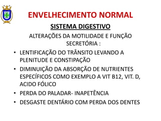 ENVELHECIMENTO NORMAL
SISTEMA DIGESTIVO
ALTERAÇÕES DA MOTILIDADE E FUNÇÃO
SECRETÓRIA :
• LENTIFICAÇÃO DO TRÂNSITO LEVANDO A
PLENITUDE E CONSTIPAÇÃO
• DIMINUIÇÃO DA ABSORÇÃO DE NUTRIENTES
ESPECÍFICOS COMO EXEMPLO A VIT B12, VIT. D,
ACIDO FÓLICO
• PERDA DO PALADAR- INAPETÊNCIA
• DESGASTE DENTÁRIO COM PERDA DOS DENTES
 