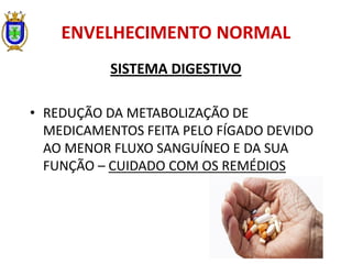 ENVELHECIMENTO NORMAL
SISTEMA DIGESTIVO
• REDUÇÃO DA METABOLIZAÇÃO DE
MEDICAMENTOS FEITA PELO FÍGADO DEVIDO
AO MENOR FLUXO SANGUÍNEO E DA SUA
FUNÇÃO – CUIDADO COM OS REMÉDIOS
 