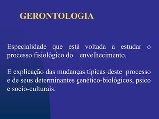 Especialidade que está voltada a estudar o
processo fisiológico do envelhecimento.
E explicação das mudanças típicas deste processo
e de seus determinantes genético-biológicos, psico
e socio-culturais.
GERONTOLOGIA
 