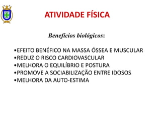 ATIVIDADE FÍSICA
Benefícios biológicos:
•EFEITO BENÉFICO NA MASSA ÓSSEA E MUSCULAR
•REDUZ O RISCO CARDIOVASCULAR
•MELHORA O EQUILÍBRIO E POSTURA
•PROMOVE A SOCIABILIZAÇÃO ENTRE IDOSOS
•MELHORA DA AUTO-ESTIMA
 