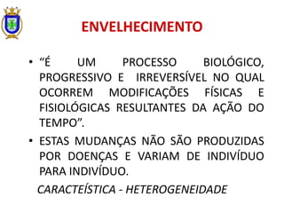 ENVELHECIMENTO
• “É UM PROCESSO BIOLÓGICO,
PROGRESSIVO E IRREVERSÍVEL NO QUAL
OCORREM MODIFICAÇÕES FÍSICAS E
FISIOLÓGICAS RESULTANTES DA AÇÃO DO
TEMPO”.
• ESTAS MUDANÇAS NÃO SÃO PRODUZIDAS
POR DOENÇAS E VARIAM DE INDIVÍDUO
PARA INDIVÍDUO.
CARACTEÍSTICA - HETEROGENEIDADE
 