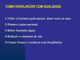COMO ENVELHECER COM QUALIDADE
1-Visite o Geriatra pelo menos duas vezes ao ano;
2-Manter o peso normal;
3-Beber bastante água;
4-Reduzir o consumo de sal;
5-Comer frutas e verduras com freqüência;
.
 
