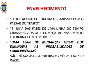 ENVELHECIMENTO
• “O QUE ACONTECE COM UM ORGANISMO COM O
PASSAR DO TEMPO”.
• “É UMA DAS FASES DE UMA LINHA DO TEMPO
CHAMADA VIDA QUE COMEÇA AO NASCIMENTO
E TERMINA COM A MORTE.”
• “UMA SÉRIE DE MUDANÇAS LETAIS QUE
DIMINUEM AS PROBABILIDADES DE
SOBREVIVÊNCIA”.
NÃO HÁ UM MARCADOR BIOFISIOLÓGICO DE SEU
INÍCIO.
 