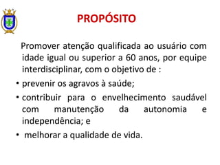 Promover atenção qualificada ao usuário com
idade igual ou superior a 60 anos, por equipe
interdisciplinar, com o objetivo de :
• prevenir os agravos à saúde;
• contribuir para o envelhecimento saudável
com manutenção da autonomia e
independência; e
• melhorar a qualidade de vida.
PROPÓSITO
 