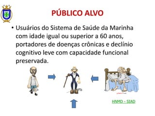 • Usuários do Sistema de Saúde da Marinha
com idade igual ou superior a 60 anos,
portadores de doenças crônicas e declínio
cognitivo leve com capacidade funcional
preservada.
PÚBLICO ALVO
HNMD - SIAD
 