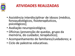 • Assistência interdisciplinar de idosos (médico,
fonoaudiológicos, fisioterapêuticos,
psicológicos);
• Avaliação neuropsicológica;
• Oficinas (prevenção de quedas, grupo da
memória, do cuidador, terapêutico);
• Acompanhamento de familiares/cuidadores; e
• Ciclo de palestras educativas.
ATIVIDADES REALIZADAS
 