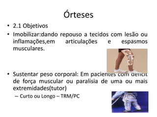 Órteses
• 2.1 Objetivos
• Imobilizar:dando repouso a tecidos com lesão ou
inflamações,em articulações e espasmos
musculares.
• Sustentar peso corporal: Em pacientes com déficit
de força muscular ou paralisia de uma ou mais
extremidades(tutor)
– Curto ou Longo – TRM/PC
 