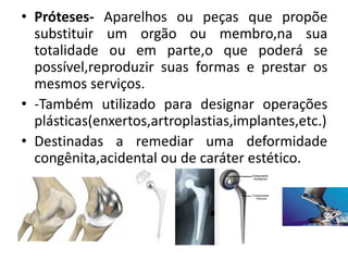 • Próteses- Aparelhos ou peças que propõe
substituir um orgão ou membro,na sua
totalidade ou em parte,o que poderá se
possível,reproduzir suas formas e prestar os
mesmos serviços.
• -Também utilizado para designar operações
plásticas(enxertos,artroplastias,implantes,etc.)
• Destinadas a remediar uma deformidade
congênita,acidental ou de caráter estético.
 