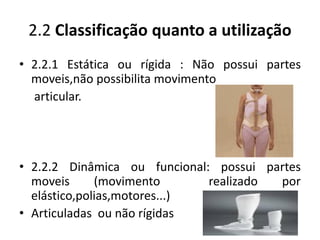 2.2 Classificação quanto a utilização
• 2.2.1 Estática ou rígida : Não possui partes
moveis,não possibilita movimento
articular.
• 2.2.2 Dinâmica ou funcional: possui partes
moveis (movimento realizado por
elástico,polias,motores...)
• Articuladas ou não rígidas
 