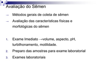 Avaliação do Sêmen
→ Métodos gerais de coleta de sêmen
→ Avaliação das características físicas e
morfológicas do sêmen
1. Exame Imediato →volume, aspecto, pH,
turbilhonamento, motilidade.
2. Preparo das amostras para exame laboratorial
3. Exames laboratoriais
 