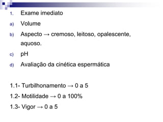 1. Exame imediato
a) Volume
b) Aspecto → cremoso, leitoso, opalescente,
aquoso.
c) pH
d) Avaliação da cinética espermática
1.1- Turbilhonamento → 0 a 5
1.2- Motilidade → 0 a 100%
1.3- Vigor → 0 a 5
 