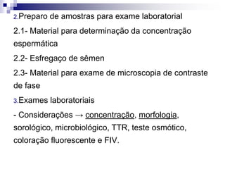2.Preparo de amostras para exame laboratorial
2.1- Material para determinação da concentração
espermática
2.2- Esfregaço de sêmen
2.3- Material para exame de microscopia de contraste
de fase
3.Exames laboratoriais
- Considerações → concentração, morfologia,
sorológico, microbiológico, TTR, teste osmótico,
coloração fluorescente e FIV.
 