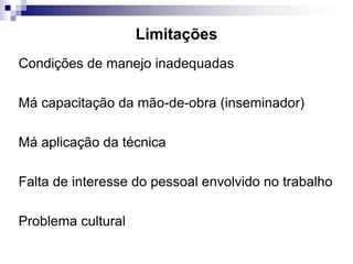 Limitações
Condições de manejo inadequadas
Má capacitação da mão-de-obra (inseminador)
Má aplicação da técnica
Falta de interesse do pessoal envolvido no trabalho
Problema cultural
 