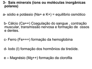 3- Sais minerais (íons ou moléculas inorgânicas
 polares)

a- sódio e potássio (Na+ e K+) = equilíbrio osmótico

b- Cálcio (Ca++) Coagulação do sangue , contração
muscular, transmissão nervosa e formação de ossos
e dentes.

c- Ferro (Fe+++) formação da hemoglobina

d- Iodo (I) formação dos hormônios da tireóide.

e – Magnésio (Mg++) formação da clorofila
 