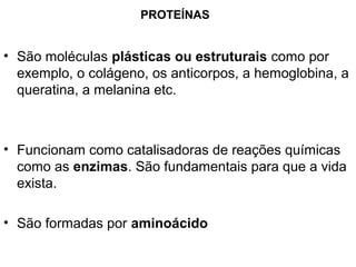 PROTEÍNAS


• São moléculas plásticas ou estruturais como por
  exemplo, o colágeno, os anticorpos, a hemoglobina, a
  queratina, a melanina etc.



• Funcionam como catalisadoras de reações químicas
  como as enzimas. São fundamentais para que a vida
  exista.

• São formadas por aminoácido
 
